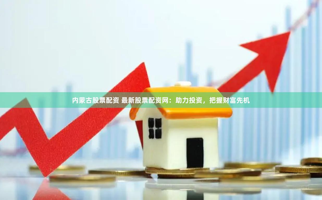 内蒙古股票配资 最新股票配资网：助力投资，把握财富先机