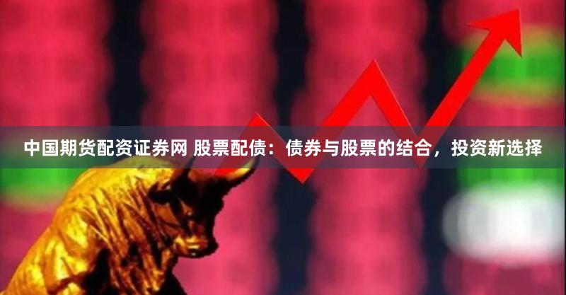 中国期货配资证券网 股票配债：债券与股票的结合，投资新选择