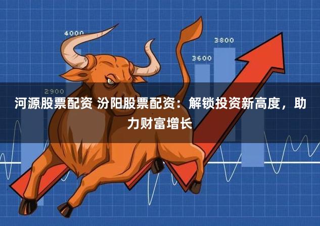 河源股票配资 汾阳股票配资：解锁投资新高度，助力财富增长
