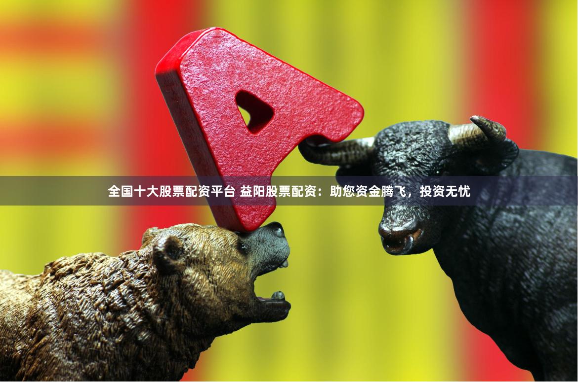 全国十大股票配资平台 益阳股票配资：助您资金腾飞，投资无忧