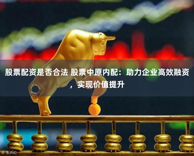 股票配资是否合法 股票中原内配：助力企业高效融资，实现价值提