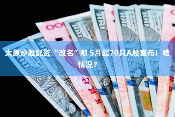 太原炒股配资 “改名”潮 5月超70只A股宣布！啥情况？