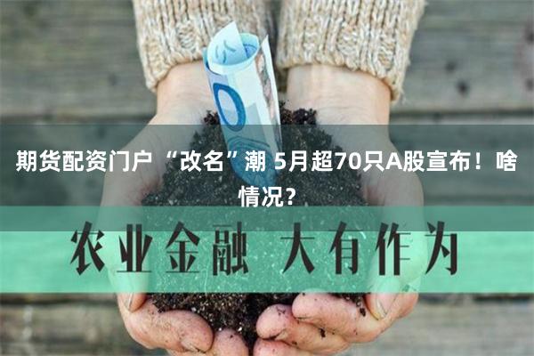 期货配资门户 “改名”潮 5月超70只A股宣布！啥情况？