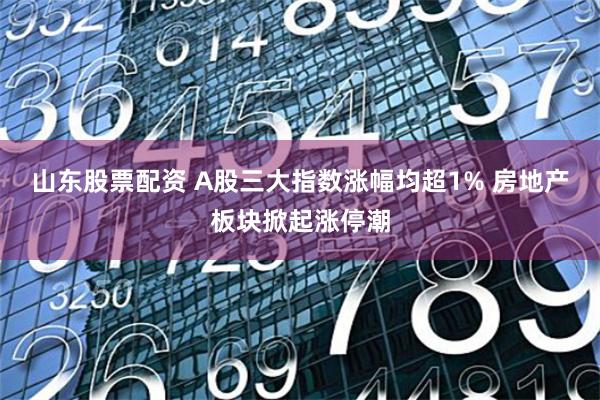 山东股票配资 A股三大指数涨幅均超1% 房地产板块掀起涨停潮