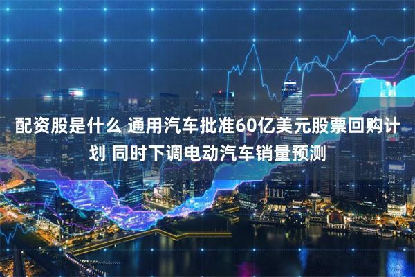配资股是什么 通用汽车批准60亿美元股票回购计划 同时下调电动汽车销量预测