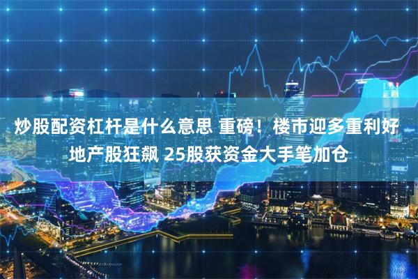 炒股配资杠杆是什么意思 重磅！楼市迎多重利好 地产股狂飙 25股获资金大手笔加仓