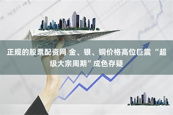正规的股票配资网 金、银、铜价格高位巨震 “超级大宗周期”成色存疑