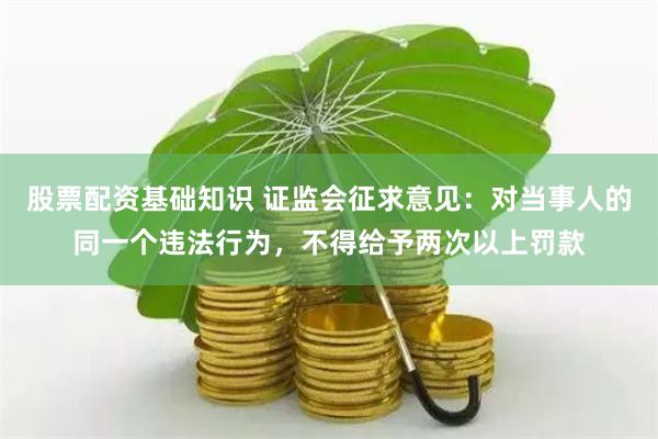 股票配资基础知识 证监会征求意见：对当事人的同一个违法行为，不得给予两次以上罚款