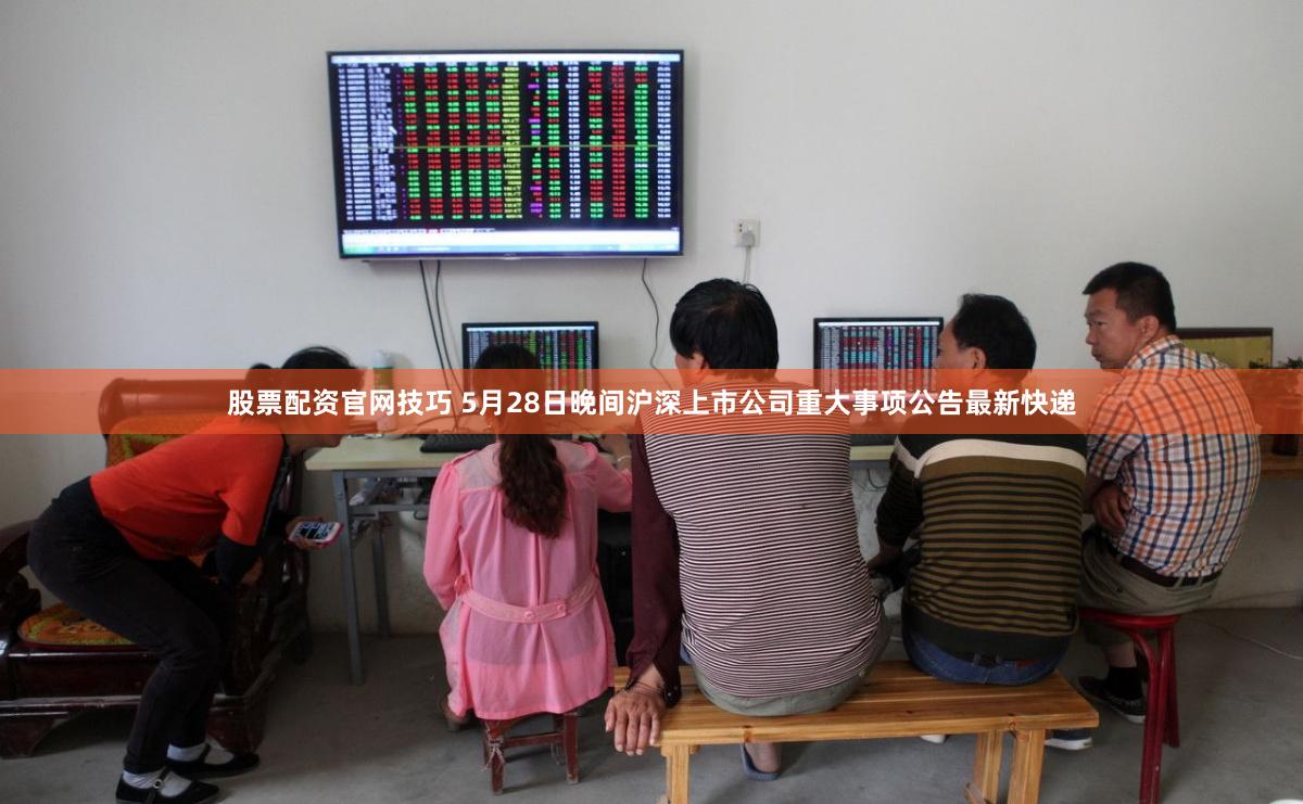 股票配资官网技巧 5月28日晚间沪深上市公司重大事项公告最新快递