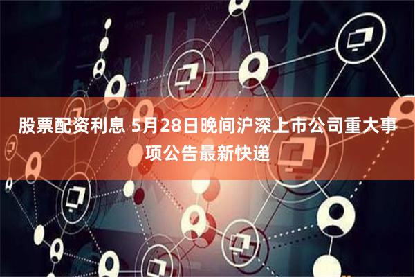 股票配资利息 5月28日晚间沪深上市公司重大事项公告最新快递