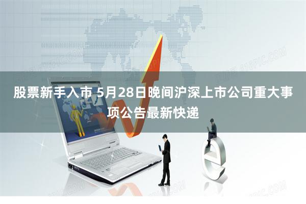 股票新手入市 5月28日晚间沪深上市公司重大事项公告最新快递