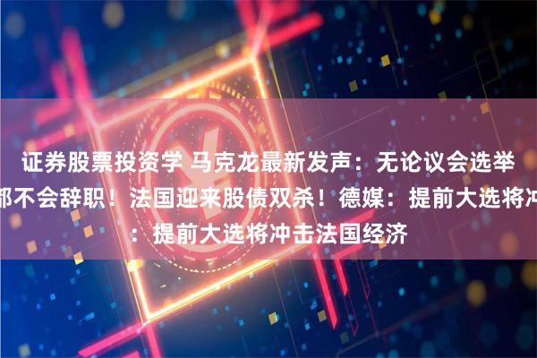 证券股票投资学 马克龙最新发声：无论议会选举结果如何，都不会辞职！法国迎来股债双杀！德媒：提前大选将冲击法国经济