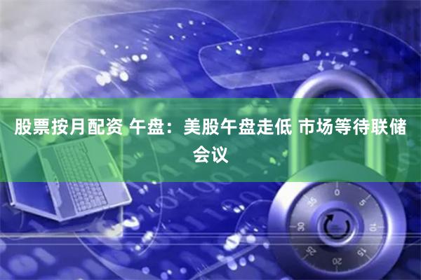 股票按月配资 午盘：美股午盘走低 市场等待联储会议