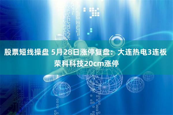 股票短线操盘 5月28日涨停复盘：大连热电3连板 荣科科技20cm涨停