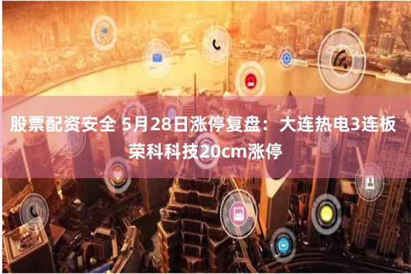 股票配资安全 5月28日涨停复盘：大连热电3连板 荣科科技20cm涨停