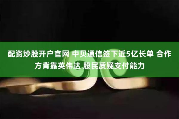 配资炒股开户官网 中贝通信签下近5亿长单 合作方背靠英伟达 股民质疑支付能力
