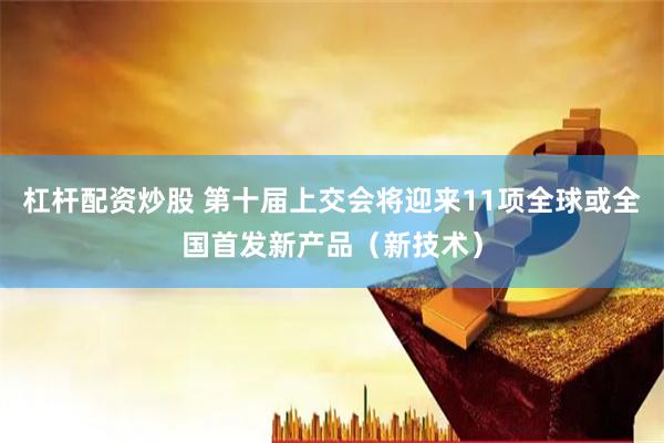 杠杆配资炒股 第十届上交会将迎来11项全球或全国首发新产品（新技术）