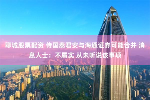 聊城股票配资 传国泰君安与海通证券可能合并 消息人士：不属实 从未听说该事项