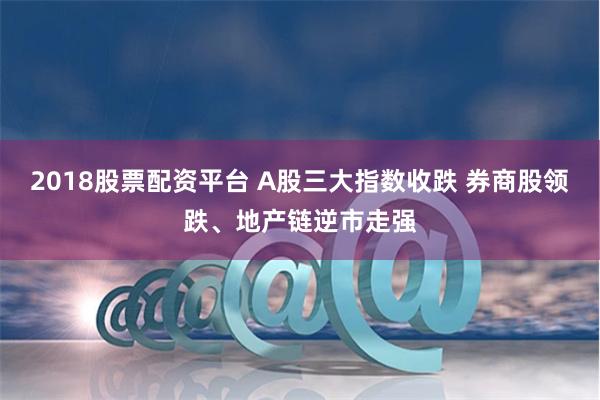 2018股票配资平台 A股三大指数收跌 券商股领跌、地产链逆市走强