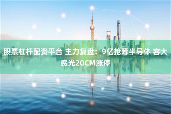 股票杠杆配资平台 主力复盘：9亿抢筹半导体 容大感光20CM涨停