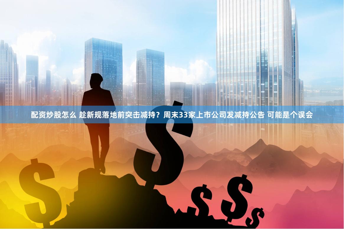 配资炒股怎么 趁新规落地前突击减持？周末33家上市公司发减持公告 可能是个误会