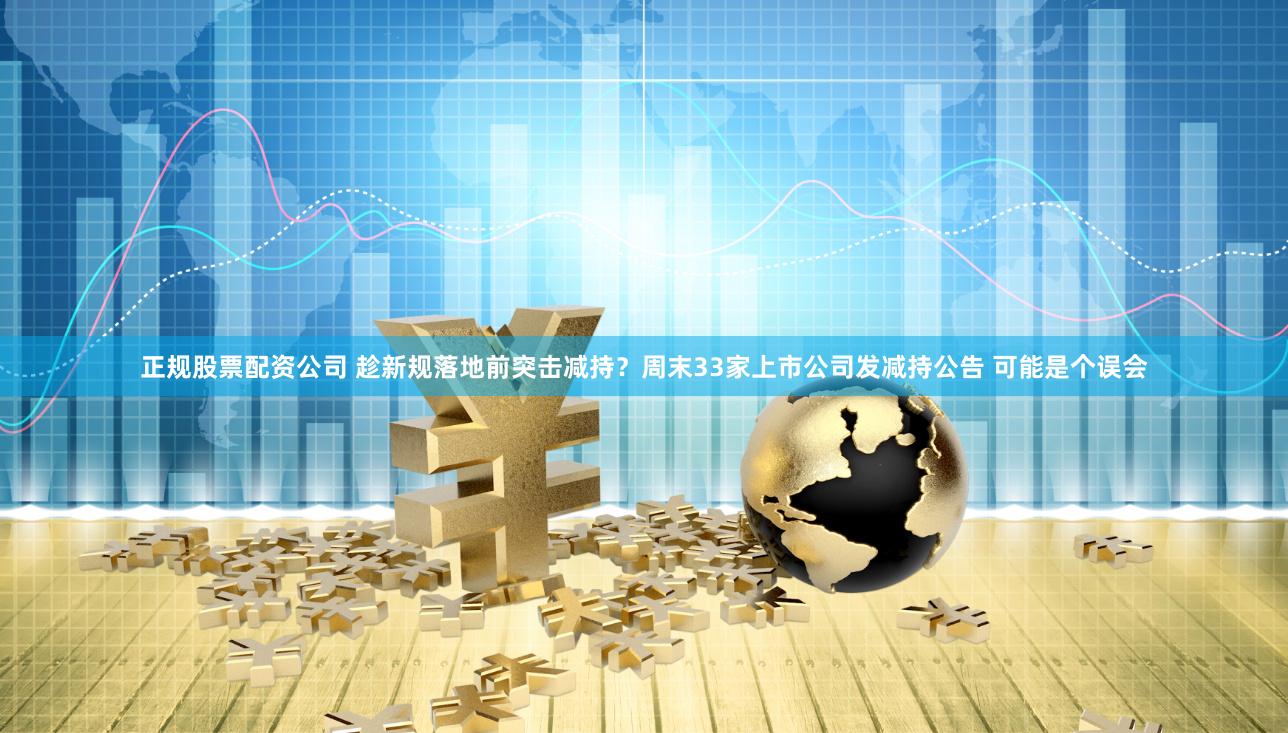 正规股票配资公司 趁新规落地前突击减持？周末33家上市公司发减持公告 可能是个误会