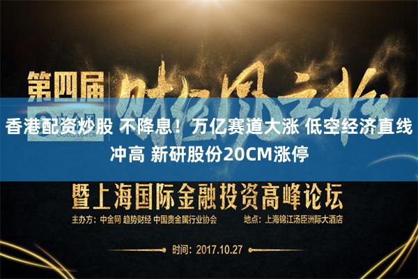 香港配资炒股 不降息！万亿赛道大涨 低空经济直线冲高 新研股份20CM涨停
