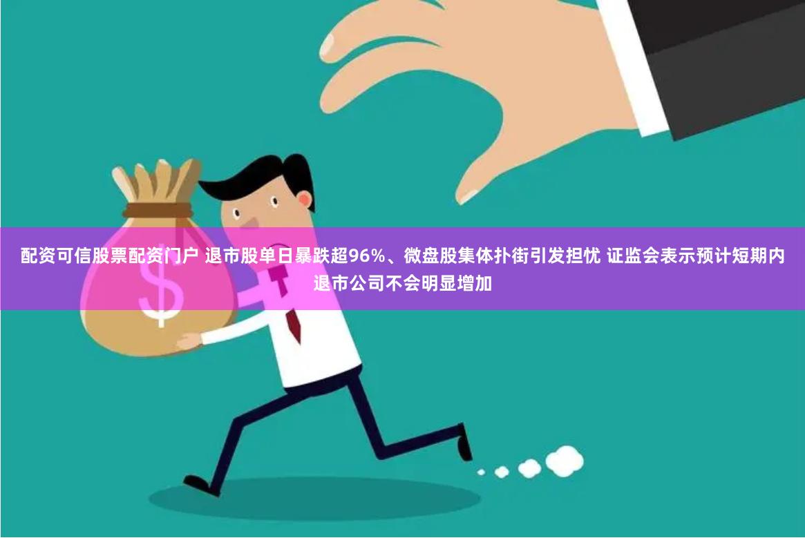 配资可信股票配资门户 退市股单日暴跌超96%、微盘股集体扑街引发担忧 证监会表示预计短期内退市公司不会明显增加