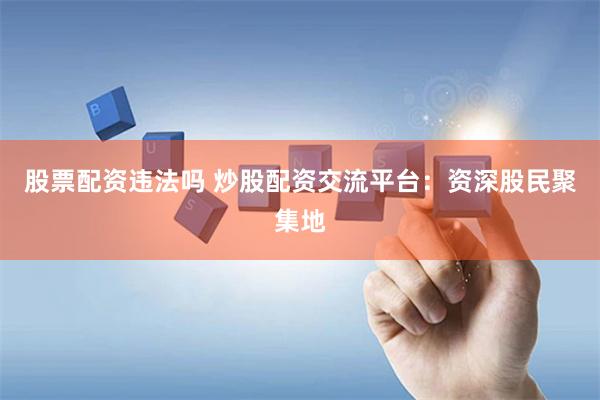 股票配资违法吗 炒股配资交流平台：资深股民聚集地