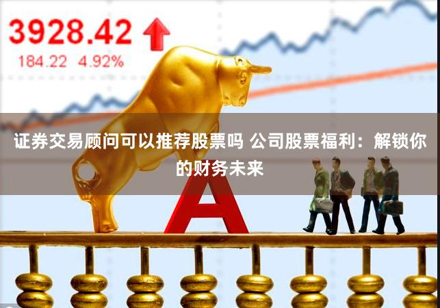 证券交易顾问可以推荐股票吗 公司股票福利：解锁你的财务未来