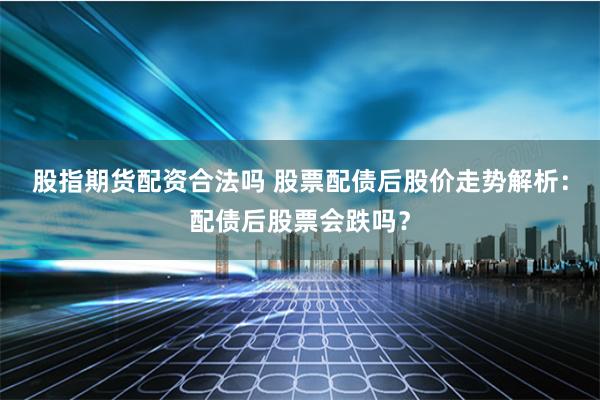 股指期货配资合法吗 股票配债后股价走势解析：配债后股票会跌吗？