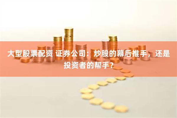 大型股票配资 证券公司：炒股的幕后推手，还是投资者的帮手？