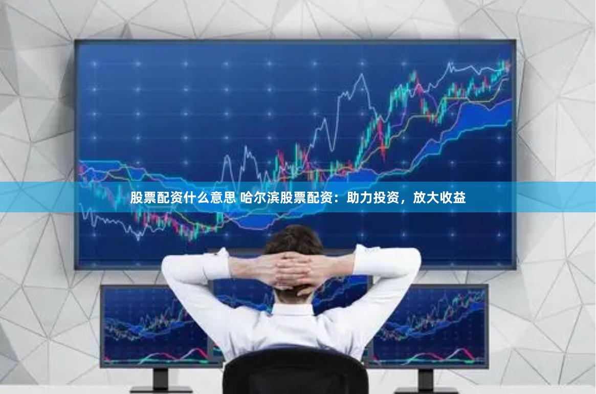 股票配资什么意思 哈尔滨股票配资：助力投资，放大收益