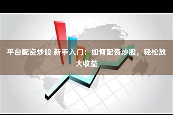 平台配资炒股 新手入门：如何配资炒股，轻松放大收益