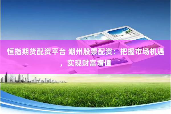 恒指期货配资平台 潮州股票配资：把握市场机遇，实现财富增值