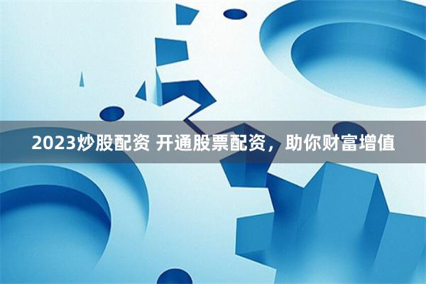 2023炒股配资 开通股票配资，助你财富增值
